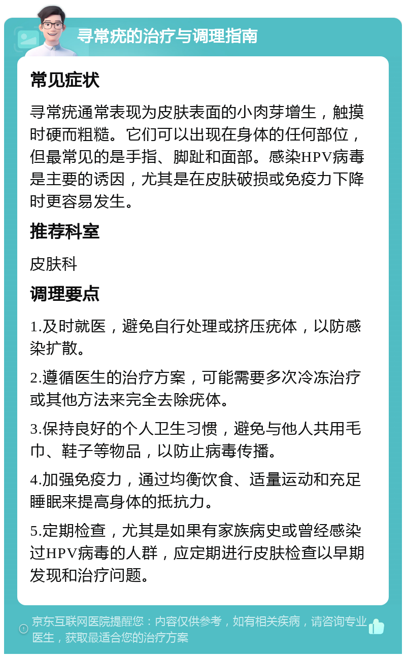 寻常疣的治疗与调理指南 常见症状 寻常疣通常表现为皮肤表面的小肉芽增生，触摸时硬而粗糙。它们可以出现在身体的任何部位，但最常见的是手指、脚趾和面部。感染HPV病毒是主要的诱因，尤其是在皮肤破损或免疫力下降时更容易发生。 推荐科室 皮肤科 调理要点 1.及时就医，避免自行处理或挤压疣体，以防感染扩散。 2.遵循医生的治疗方案，可能需要多次冷冻治疗或其他方法来完全去除疣体。 3.保持良好的个人卫生习惯，避免与他人共用毛巾、鞋子等物品，以防止病毒传播。 4.加强免疫力，通过均衡饮食、适量运动和充足睡眠来提高身体的抵抗力。 5.定期检查，尤其是如果有家族病史或曾经感染过HPV病毒的人群，应定期进行皮肤检查以早期发现和治疗问题。