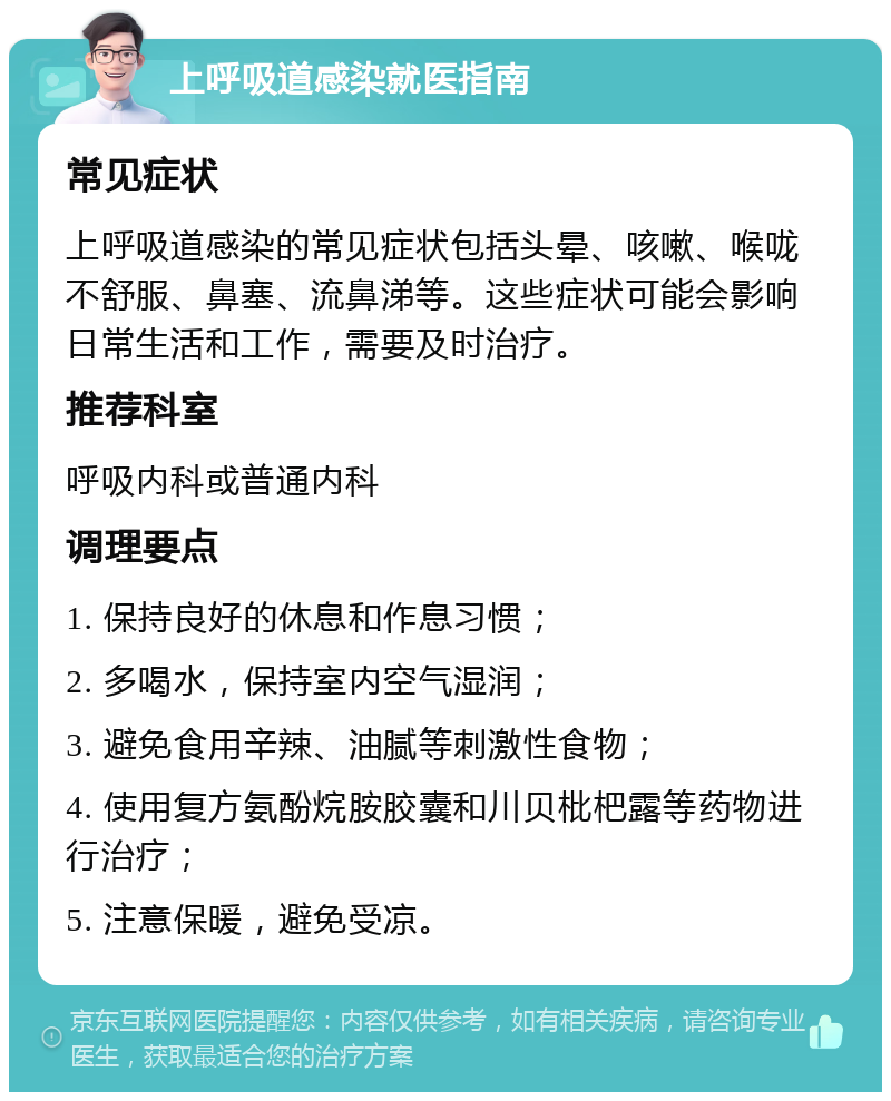 上呼吸道感染就医指南 常见症状 上呼吸道感染的常见症状包括头晕、咳嗽、喉咙不舒服、鼻塞、流鼻涕等。这些症状可能会影响日常生活和工作，需要及时治疗。 推荐科室 呼吸内科或普通内科 调理要点 1. 保持良好的休息和作息习惯； 2. 多喝水，保持室内空气湿润； 3. 避免食用辛辣、油腻等刺激性食物； 4. 使用复方氨酚烷胺胶囊和川贝枇杷露等药物进行治疗； 5. 注意保暖，避免受凉。