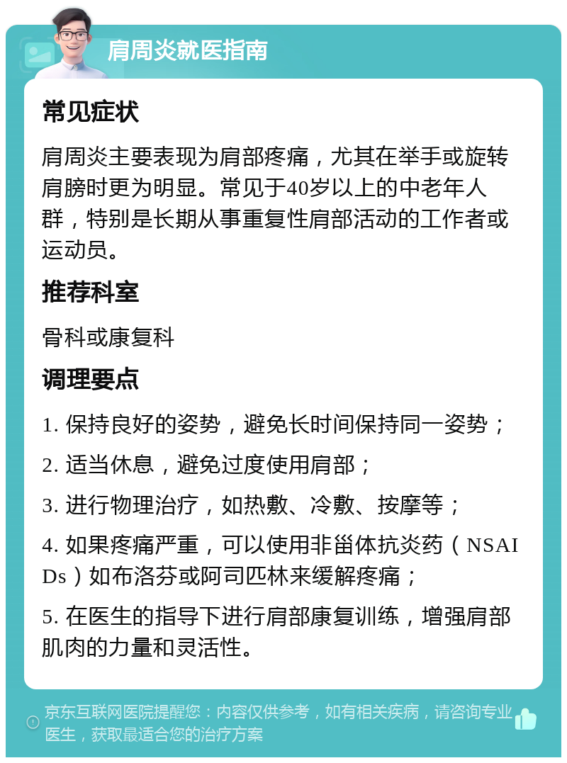 肩周炎就医指南 常见症状 肩周炎主要表现为肩部疼痛，尤其在举手或旋转肩膀时更为明显。常见于40岁以上的中老年人群，特别是长期从事重复性肩部活动的工作者或运动员。 推荐科室 骨科或康复科 调理要点 1. 保持良好的姿势，避免长时间保持同一姿势； 2. 适当休息，避免过度使用肩部； 3. 进行物理治疗，如热敷、冷敷、按摩等； 4. 如果疼痛严重，可以使用非甾体抗炎药（NSAIDs）如布洛芬或阿司匹林来缓解疼痛； 5. 在医生的指导下进行肩部康复训练，增强肩部肌肉的力量和灵活性。