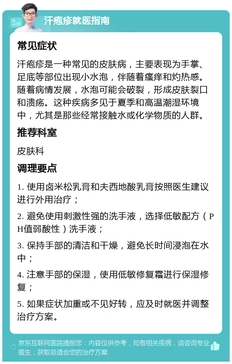 汗疱疹就医指南 常见症状 汗疱疹是一种常见的皮肤病，主要表现为手掌、足底等部位出现小水泡，伴随着瘙痒和灼热感。随着病情发展，水泡可能会破裂，形成皮肤裂口和溃疡。这种疾病多见于夏季和高温潮湿环境中，尤其是那些经常接触水或化学物质的人群。 推荐科室 皮肤科 调理要点 1. 使用卤米松乳膏和夫西地酸乳膏按照医生建议进行外用治疗； 2. 避免使用刺激性强的洗手液，选择低敏配方（PH值弱酸性）洗手液； 3. 保持手部的清洁和干燥，避免长时间浸泡在水中； 4. 注意手部的保湿，使用低敏修复霜进行保湿修复； 5. 如果症状加重或不见好转，应及时就医并调整治疗方案。