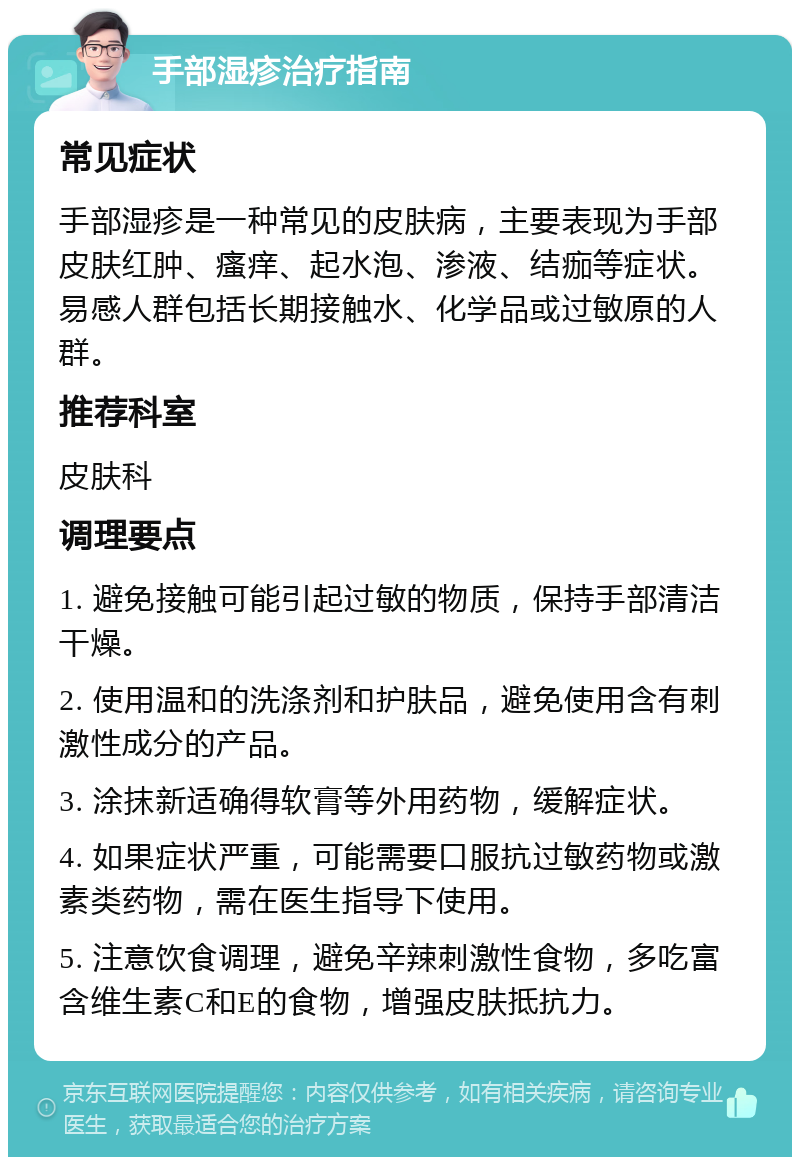 手部湿疹治疗指南 常见症状 手部湿疹是一种常见的皮肤病，主要表现为手部皮肤红肿、瘙痒、起水泡、渗液、结痂等症状。易感人群包括长期接触水、化学品或过敏原的人群。 推荐科室 皮肤科 调理要点 1. 避免接触可能引起过敏的物质，保持手部清洁干燥。 2. 使用温和的洗涤剂和护肤品，避免使用含有刺激性成分的产品。 3. 涂抹新适确得软膏等外用药物，缓解症状。 4. 如果症状严重，可能需要口服抗过敏药物或激素类药物，需在医生指导下使用。 5. 注意饮食调理，避免辛辣刺激性食物，多吃富含维生素C和E的食物，增强皮肤抵抗力。