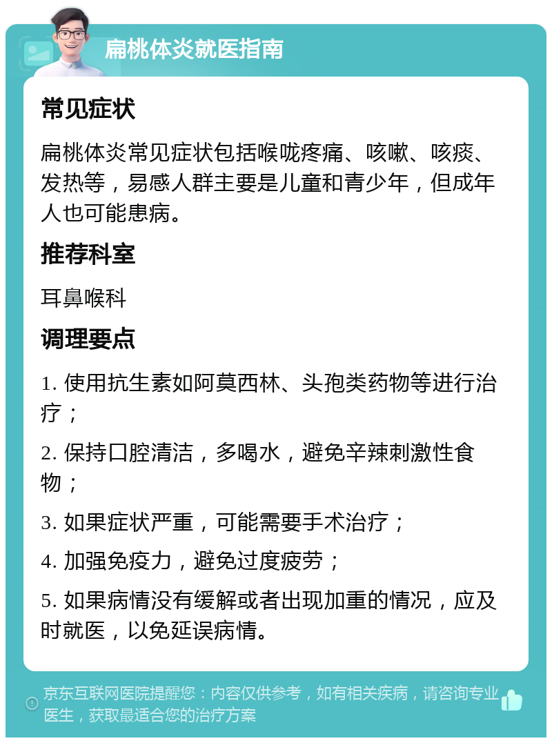 扁桃体炎就医指南 常见症状 扁桃体炎常见症状包括喉咙疼痛、咳嗽、咳痰、发热等，易感人群主要是儿童和青少年，但成年人也可能患病。 推荐科室 耳鼻喉科 调理要点 1. 使用抗生素如阿莫西林、头孢类药物等进行治疗； 2. 保持口腔清洁，多喝水，避免辛辣刺激性食物； 3. 如果症状严重，可能需要手术治疗； 4. 加强免疫力，避免过度疲劳； 5. 如果病情没有缓解或者出现加重的情况，应及时就医，以免延误病情。