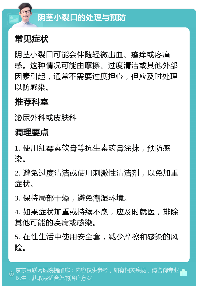 阴茎小裂口的处理与预防 常见症状 阴茎小裂口可能会伴随轻微出血、瘙痒或疼痛感。这种情况可能由摩擦、过度清洁或其他外部因素引起，通常不需要过度担心，但应及时处理以防感染。 推荐科室 泌尿外科或皮肤科 调理要点 1. 使用红霉素软膏等抗生素药膏涂抹，预防感染。 2. 避免过度清洁或使用刺激性清洁剂，以免加重症状。 3. 保持局部干燥，避免潮湿环境。 4. 如果症状加重或持续不愈，应及时就医，排除其他可能的疾病或感染。 5. 在性生活中使用安全套，减少摩擦和感染的风险。