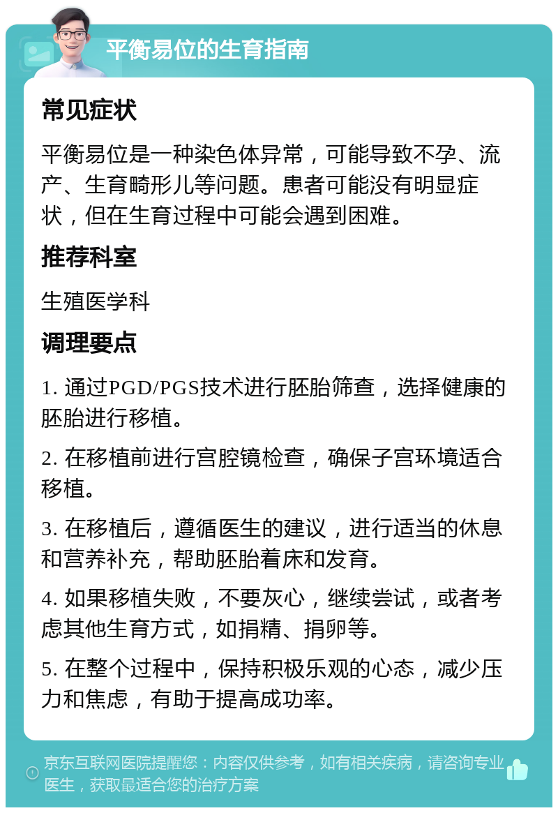 平衡易位的生育指南 常见症状 平衡易位是一种染色体异常，可能导致不孕、流产、生育畸形儿等问题。患者可能没有明显症状，但在生育过程中可能会遇到困难。 推荐科室 生殖医学科 调理要点 1. 通过PGD/PGS技术进行胚胎筛查，选择健康的胚胎进行移植。 2. 在移植前进行宫腔镜检查，确保子宫环境适合移植。 3. 在移植后，遵循医生的建议，进行适当的休息和营养补充，帮助胚胎着床和发育。 4. 如果移植失败，不要灰心，继续尝试，或者考虑其他生育方式，如捐精、捐卵等。 5. 在整个过程中，保持积极乐观的心态，减少压力和焦虑，有助于提高成功率。