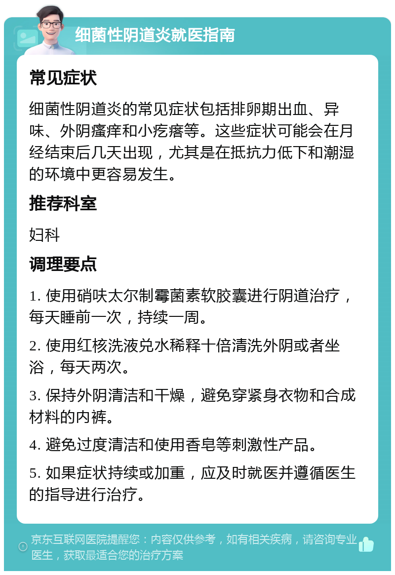 细菌性阴道炎就医指南 常见症状 细菌性阴道炎的常见症状包括排卵期出血、异味、外阴瘙痒和小疙瘩等。这些症状可能会在月经结束后几天出现，尤其是在抵抗力低下和潮湿的环境中更容易发生。 推荐科室 妇科 调理要点 1. 使用硝呋太尔制霉菌素软胶囊进行阴道治疗，每天睡前一次，持续一周。 2. 使用红核洗液兑水稀释十倍清洗外阴或者坐浴，每天两次。 3. 保持外阴清洁和干燥，避免穿紧身衣物和合成材料的内裤。 4. 避免过度清洁和使用香皂等刺激性产品。 5. 如果症状持续或加重，应及时就医并遵循医生的指导进行治疗。