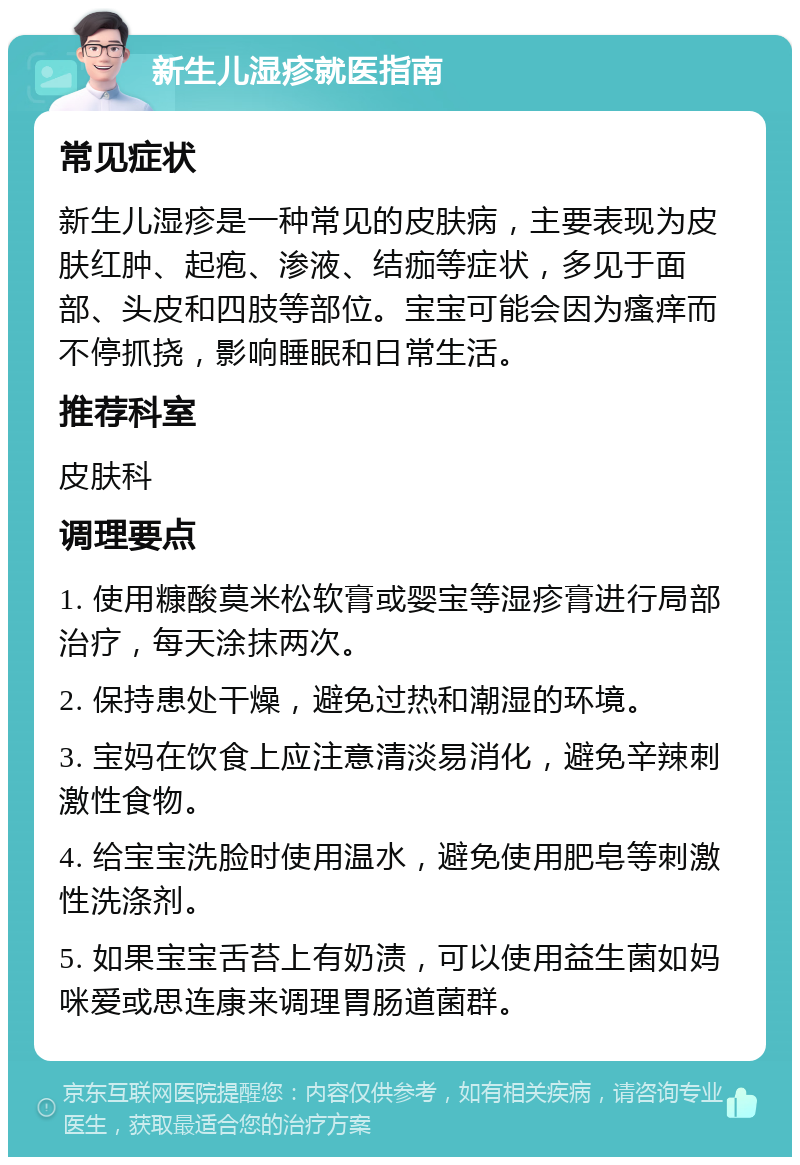 新生儿湿疹就医指南 常见症状 新生儿湿疹是一种常见的皮肤病，主要表现为皮肤红肿、起疱、渗液、结痂等症状，多见于面部、头皮和四肢等部位。宝宝可能会因为瘙痒而不停抓挠，影响睡眠和日常生活。 推荐科室 皮肤科 调理要点 1. 使用糠酸莫米松软膏或婴宝等湿疹膏进行局部治疗，每天涂抹两次。 2. 保持患处干燥，避免过热和潮湿的环境。 3. 宝妈在饮食上应注意清淡易消化，避免辛辣刺激性食物。 4. 给宝宝洗脸时使用温水，避免使用肥皂等刺激性洗涤剂。 5. 如果宝宝舌苔上有奶渍，可以使用益生菌如妈咪爱或思连康来调理胃肠道菌群。