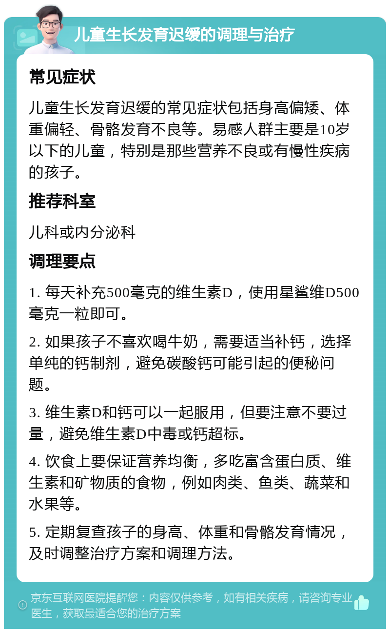 儿童生长发育迟缓的调理与治疗 常见症状 儿童生长发育迟缓的常见症状包括身高偏矮、体重偏轻、骨骼发育不良等。易感人群主要是10岁以下的儿童，特别是那些营养不良或有慢性疾病的孩子。 推荐科室 儿科或内分泌科 调理要点 1. 每天补充500毫克的维生素D，使用星鲨维D500毫克一粒即可。 2. 如果孩子不喜欢喝牛奶，需要适当补钙，选择单纯的钙制剂，避免碳酸钙可能引起的便秘问题。 3. 维生素D和钙可以一起服用，但要注意不要过量，避免维生素D中毒或钙超标。 4. 饮食上要保证营养均衡，多吃富含蛋白质、维生素和矿物质的食物，例如肉类、鱼类、蔬菜和水果等。 5. 定期复查孩子的身高、体重和骨骼发育情况，及时调整治疗方案和调理方法。