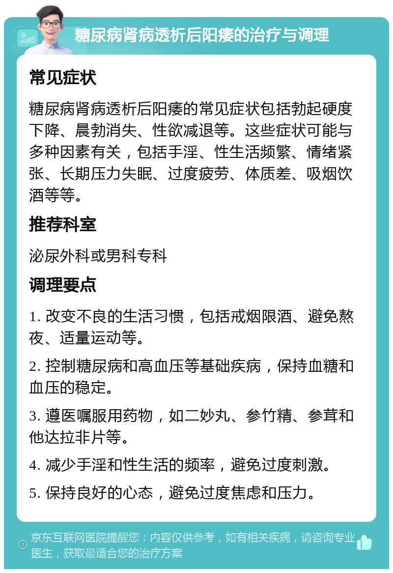 糖尿病肾病透析后阳痿的治疗与调理 常见症状 糖尿病肾病透析后阳痿的常见症状包括勃起硬度下降、晨勃消失、性欲减退等。这些症状可能与多种因素有关，包括手淫、性生活频繁、情绪紧张、长期压力失眠、过度疲劳、体质差、吸烟饮酒等等。 推荐科室 泌尿外科或男科专科 调理要点 1. 改变不良的生活习惯，包括戒烟限酒、避免熬夜、适量运动等。 2. 控制糖尿病和高血压等基础疾病，保持血糖和血压的稳定。 3. 遵医嘱服用药物，如二妙丸、参竹精、参茸和他达拉非片等。 4. 减少手淫和性生活的频率，避免过度刺激。 5. 保持良好的心态，避免过度焦虑和压力。