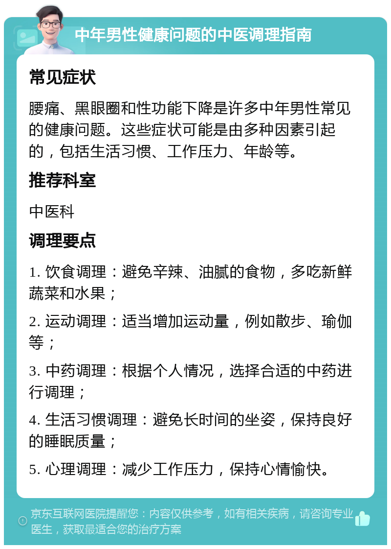 中年男性健康问题的中医调理指南 常见症状 腰痛、黑眼圈和性功能下降是许多中年男性常见的健康问题。这些症状可能是由多种因素引起的，包括生活习惯、工作压力、年龄等。 推荐科室 中医科 调理要点 1. 饮食调理：避免辛辣、油腻的食物，多吃新鲜蔬菜和水果； 2. 运动调理：适当增加运动量，例如散步、瑜伽等； 3. 中药调理：根据个人情况，选择合适的中药进行调理； 4. 生活习惯调理：避免长时间的坐姿，保持良好的睡眠质量； 5. 心理调理：减少工作压力，保持心情愉快。