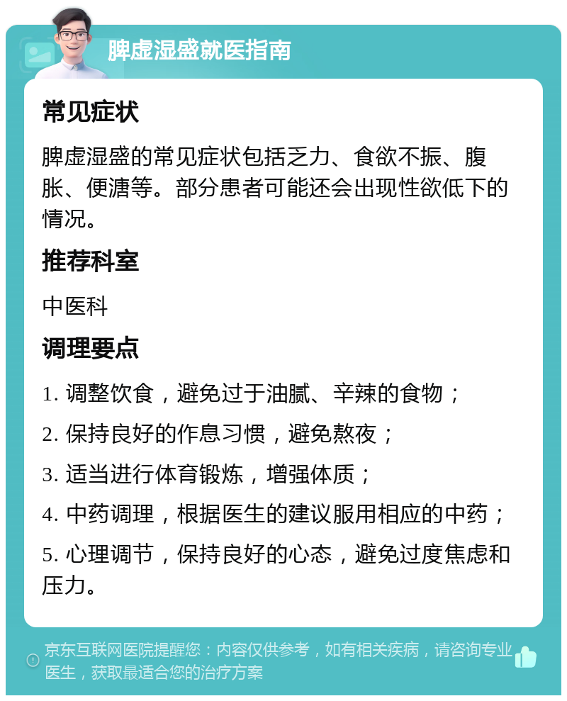 脾虚湿盛就医指南 常见症状 脾虚湿盛的常见症状包括乏力、食欲不振、腹胀、便溏等。部分患者可能还会出现性欲低下的情况。 推荐科室 中医科 调理要点 1. 调整饮食，避免过于油腻、辛辣的食物； 2. 保持良好的作息习惯，避免熬夜； 3. 适当进行体育锻炼，增强体质； 4. 中药调理，根据医生的建议服用相应的中药； 5. 心理调节，保持良好的心态，避免过度焦虑和压力。