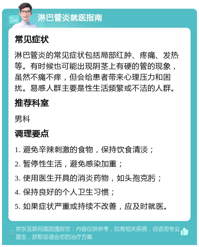 淋巴管炎就医指南 常见症状 淋巴管炎的常见症状包括局部红肿、疼痛、发热等。有时候也可能出现阴茎上有硬的管的现象，虽然不痛不痒，但会给患者带来心理压力和困扰。易感人群主要是性生活频繁或不洁的人群。 推荐科室 男科 调理要点 1. 避免辛辣刺激的食物，保持饮食清淡； 2. 暂停性生活，避免感染加重； 3. 使用医生开具的消炎药物，如头孢克肟； 4. 保持良好的个人卫生习惯； 5. 如果症状严重或持续不改善，应及时就医。