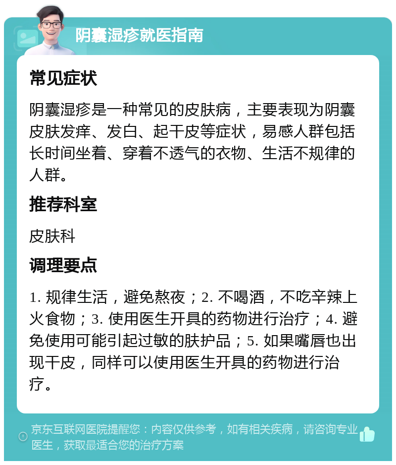 阴囊湿疹就医指南 常见症状 阴囊湿疹是一种常见的皮肤病，主要表现为阴囊皮肤发痒、发白、起干皮等症状，易感人群包括长时间坐着、穿着不透气的衣物、生活不规律的人群。 推荐科室 皮肤科 调理要点 1. 规律生活，避免熬夜；2. 不喝酒，不吃辛辣上火食物；3. 使用医生开具的药物进行治疗；4. 避免使用可能引起过敏的肤护品；5. 如果嘴唇也出现干皮，同样可以使用医生开具的药物进行治疗。