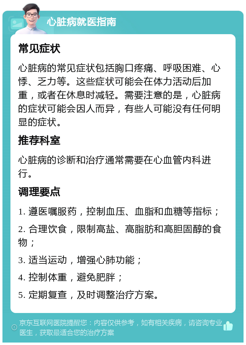 心脏病就医指南 常见症状 心脏病的常见症状包括胸口疼痛、呼吸困难、心悸、乏力等。这些症状可能会在体力活动后加重，或者在休息时减轻。需要注意的是，心脏病的症状可能会因人而异，有些人可能没有任何明显的症状。 推荐科室 心脏病的诊断和治疗通常需要在心血管内科进行。 调理要点 1. 遵医嘱服药，控制血压、血脂和血糖等指标； 2. 合理饮食，限制高盐、高脂肪和高胆固醇的食物； 3. 适当运动，增强心肺功能； 4. 控制体重，避免肥胖； 5. 定期复查，及时调整治疗方案。