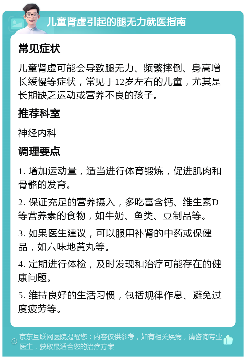 儿童肾虚引起的腿无力就医指南 常见症状 儿童肾虚可能会导致腿无力、频繁摔倒、身高增长缓慢等症状，常见于12岁左右的儿童，尤其是长期缺乏运动或营养不良的孩子。 推荐科室 神经内科 调理要点 1. 增加运动量，适当进行体育锻炼，促进肌肉和骨骼的发育。 2. 保证充足的营养摄入，多吃富含钙、维生素D等营养素的食物，如牛奶、鱼类、豆制品等。 3. 如果医生建议，可以服用补肾的中药或保健品，如六味地黄丸等。 4. 定期进行体检，及时发现和治疗可能存在的健康问题。 5. 维持良好的生活习惯，包括规律作息、避免过度疲劳等。