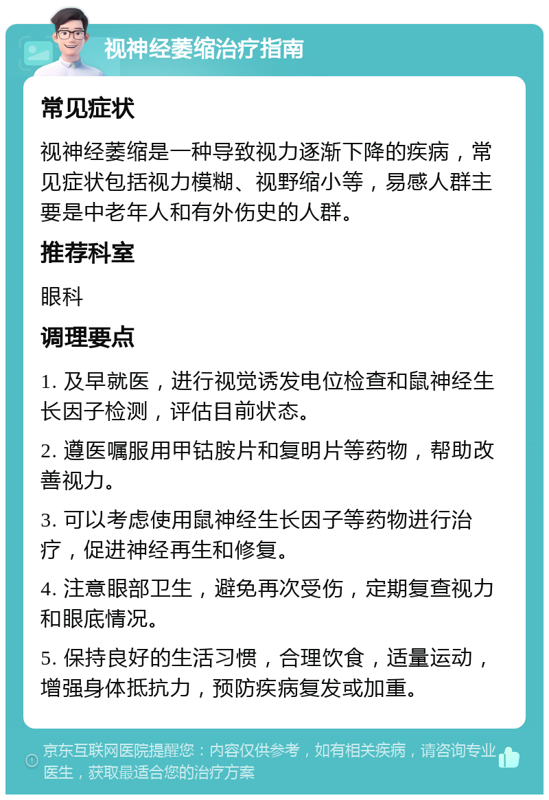 视神经萎缩治疗指南 常见症状 视神经萎缩是一种导致视力逐渐下降的疾病，常见症状包括视力模糊、视野缩小等，易感人群主要是中老年人和有外伤史的人群。 推荐科室 眼科 调理要点 1. 及早就医，进行视觉诱发电位检查和鼠神经生长因子检测，评估目前状态。 2. 遵医嘱服用甲钴胺片和复明片等药物，帮助改善视力。 3. 可以考虑使用鼠神经生长因子等药物进行治疗，促进神经再生和修复。 4. 注意眼部卫生，避免再次受伤，定期复查视力和眼底情况。 5. 保持良好的生活习惯，合理饮食，适量运动，增强身体抵抗力，预防疾病复发或加重。