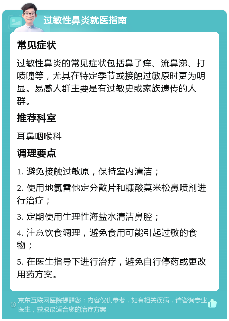 过敏性鼻炎就医指南 常见症状 过敏性鼻炎的常见症状包括鼻子痒、流鼻涕、打喷嚏等，尤其在特定季节或接触过敏原时更为明显。易感人群主要是有过敏史或家族遗传的人群。 推荐科室 耳鼻咽喉科 调理要点 1. 避免接触过敏原，保持室内清洁； 2. 使用地氯雷他定分散片和糠酸莫米松鼻喷剂进行治疗； 3. 定期使用生理性海盐水清洁鼻腔； 4. 注意饮食调理，避免食用可能引起过敏的食物； 5. 在医生指导下进行治疗，避免自行停药或更改用药方案。