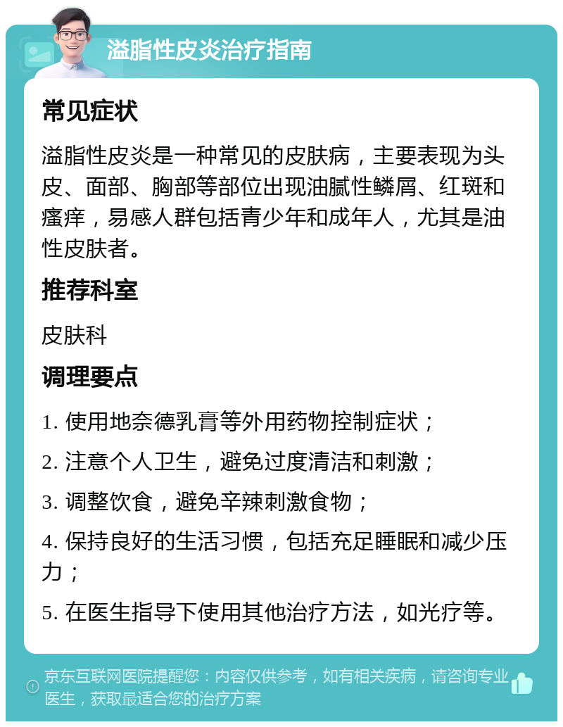 溢脂性皮炎治疗指南 常见症状 溢脂性皮炎是一种常见的皮肤病，主要表现为头皮、面部、胸部等部位出现油腻性鳞屑、红斑和瘙痒，易感人群包括青少年和成年人，尤其是油性皮肤者。 推荐科室 皮肤科 调理要点 1. 使用地奈德乳膏等外用药物控制症状； 2. 注意个人卫生，避免过度清洁和刺激； 3. 调整饮食，避免辛辣刺激食物； 4. 保持良好的生活习惯，包括充足睡眠和减少压力； 5. 在医生指导下使用其他治疗方法，如光疗等。