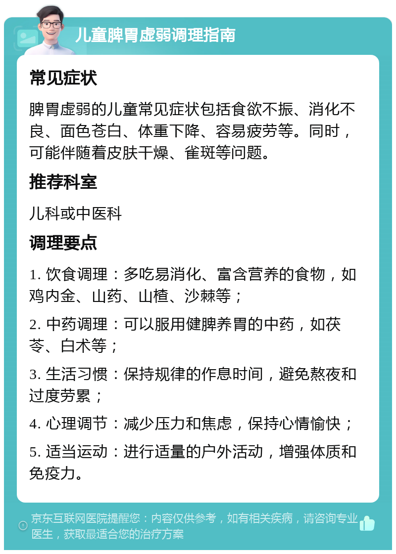 儿童脾胃虚弱调理指南 常见症状 脾胃虚弱的儿童常见症状包括食欲不振、消化不良、面色苍白、体重下降、容易疲劳等。同时，可能伴随着皮肤干燥、雀斑等问题。 推荐科室 儿科或中医科 调理要点 1. 饮食调理：多吃易消化、富含营养的食物，如鸡内金、山药、山楂、沙棘等； 2. 中药调理：可以服用健脾养胃的中药，如茯苓、白术等； 3. 生活习惯：保持规律的作息时间，避免熬夜和过度劳累； 4. 心理调节：减少压力和焦虑，保持心情愉快； 5. 适当运动：进行适量的户外活动，增强体质和免疫力。