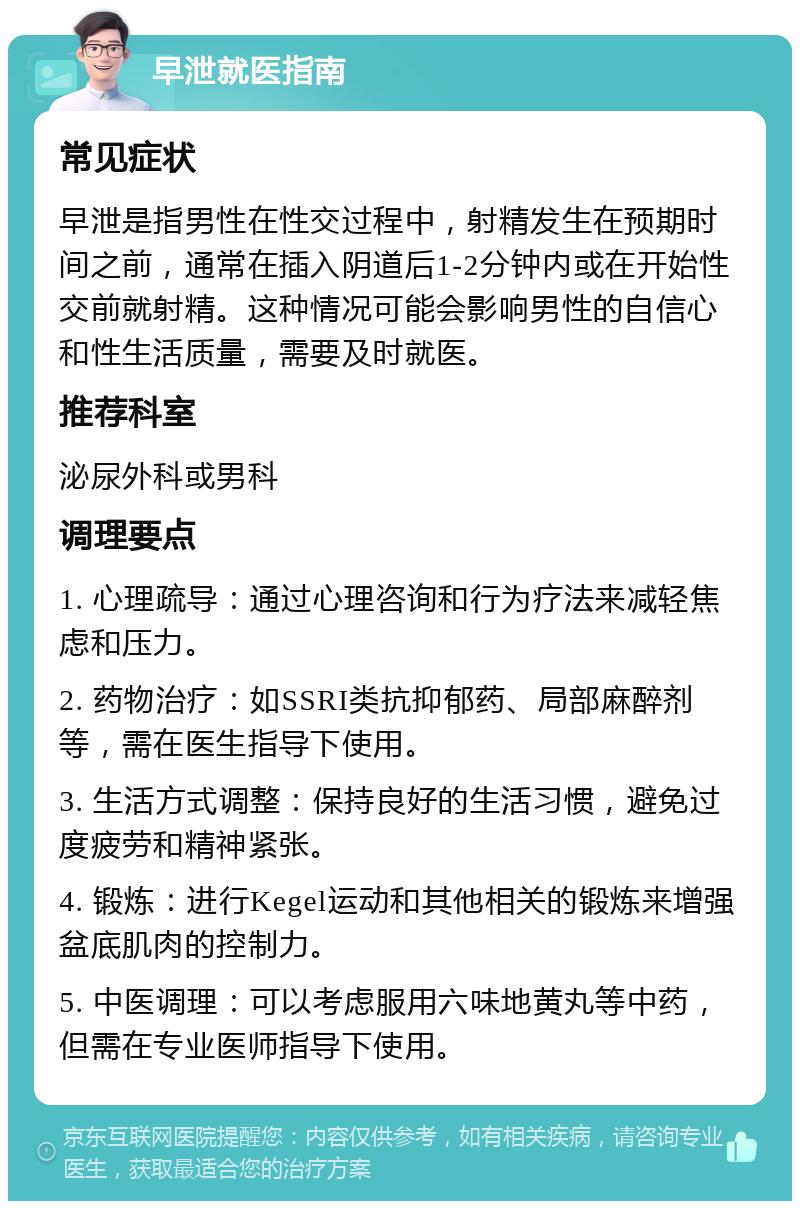 早泄就医指南 常见症状 早泄是指男性在性交过程中，射精发生在预期时间之前，通常在插入阴道后1-2分钟内或在开始性交前就射精。这种情况可能会影响男性的自信心和性生活质量，需要及时就医。 推荐科室 泌尿外科或男科 调理要点 1. 心理疏导：通过心理咨询和行为疗法来减轻焦虑和压力。 2. 药物治疗：如SSRI类抗抑郁药、局部麻醉剂等，需在医生指导下使用。 3. 生活方式调整：保持良好的生活习惯，避免过度疲劳和精神紧张。 4. 锻炼：进行Kegel运动和其他相关的锻炼来增强盆底肌肉的控制力。 5. 中医调理：可以考虑服用六味地黄丸等中药，但需在专业医师指导下使用。