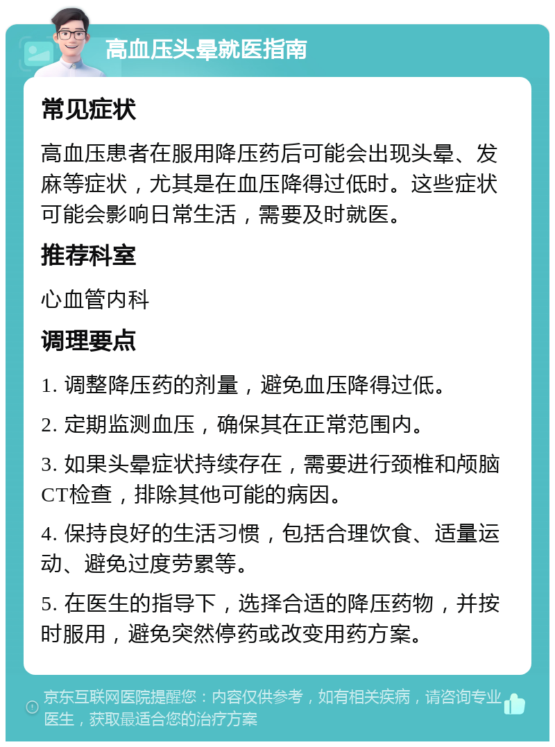 高血压头晕就医指南 常见症状 高血压患者在服用降压药后可能会出现头晕、发麻等症状，尤其是在血压降得过低时。这些症状可能会影响日常生活，需要及时就医。 推荐科室 心血管内科 调理要点 1. 调整降压药的剂量，避免血压降得过低。 2. 定期监测血压，确保其在正常范围内。 3. 如果头晕症状持续存在，需要进行颈椎和颅脑CT检查，排除其他可能的病因。 4. 保持良好的生活习惯，包括合理饮食、适量运动、避免过度劳累等。 5. 在医生的指导下，选择合适的降压药物，并按时服用，避免突然停药或改变用药方案。