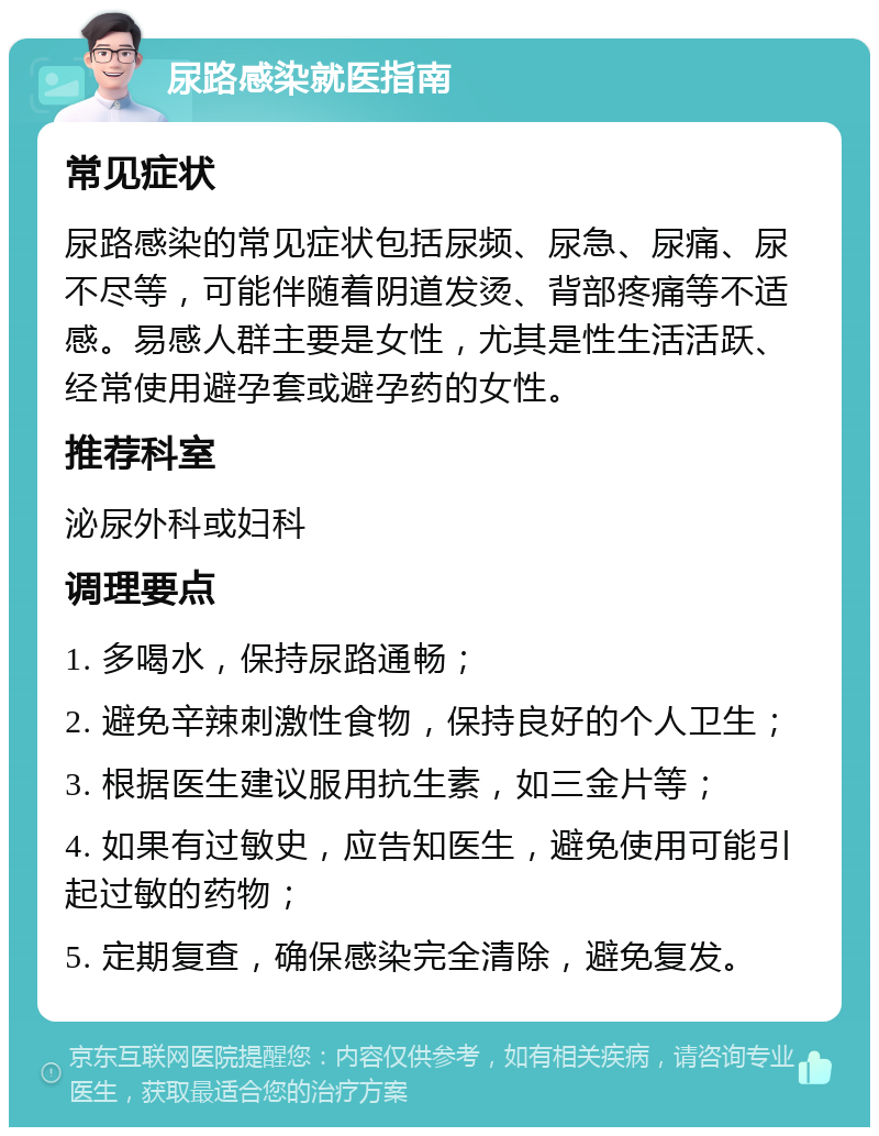 尿路感染就医指南 常见症状 尿路感染的常见症状包括尿频、尿急、尿痛、尿不尽等，可能伴随着阴道发烫、背部疼痛等不适感。易感人群主要是女性，尤其是性生活活跃、经常使用避孕套或避孕药的女性。 推荐科室 泌尿外科或妇科 调理要点 1. 多喝水，保持尿路通畅； 2. 避免辛辣刺激性食物，保持良好的个人卫生； 3. 根据医生建议服用抗生素，如三金片等； 4. 如果有过敏史，应告知医生，避免使用可能引起过敏的药物； 5. 定期复查，确保感染完全清除，避免复发。