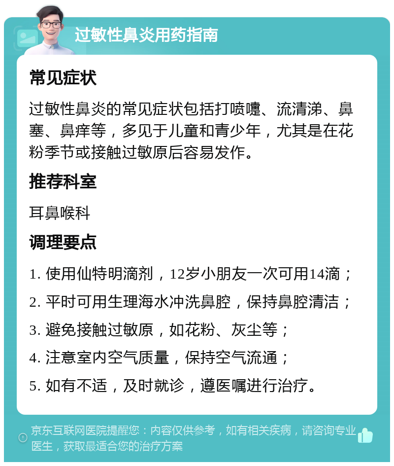 过敏性鼻炎用药指南 常见症状 过敏性鼻炎的常见症状包括打喷嚏、流清涕、鼻塞、鼻痒等，多见于儿童和青少年，尤其是在花粉季节或接触过敏原后容易发作。 推荐科室 耳鼻喉科 调理要点 1. 使用仙特明滴剂，12岁小朋友一次可用14滴； 2. 平时可用生理海水冲洗鼻腔，保持鼻腔清洁； 3. 避免接触过敏原，如花粉、灰尘等； 4. 注意室内空气质量，保持空气流通； 5. 如有不适，及时就诊，遵医嘱进行治疗。