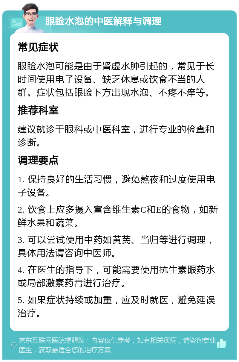 眼睑水泡的中医解释与调理 常见症状 眼睑水泡可能是由于肾虚水肿引起的，常见于长时间使用电子设备、缺乏休息或饮食不当的人群。症状包括眼睑下方出现水泡、不疼不痒等。 推荐科室 建议就诊于眼科或中医科室，进行专业的检查和诊断。 调理要点 1. 保持良好的生活习惯，避免熬夜和过度使用电子设备。 2. 饮食上应多摄入富含维生素C和E的食物，如新鲜水果和蔬菜。 3. 可以尝试使用中药如黄芪、当归等进行调理，具体用法请咨询中医师。 4. 在医生的指导下，可能需要使用抗生素眼药水或局部激素药膏进行治疗。 5. 如果症状持续或加重，应及时就医，避免延误治疗。