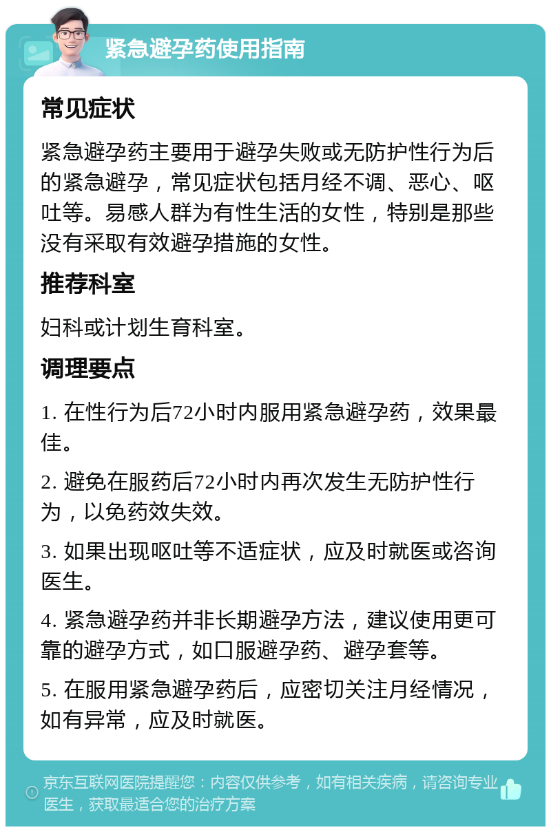 紧急避孕药使用指南 常见症状 紧急避孕药主要用于避孕失败或无防护性行为后的紧急避孕，常见症状包括月经不调、恶心、呕吐等。易感人群为有性生活的女性，特别是那些没有采取有效避孕措施的女性。 推荐科室 妇科或计划生育科室。 调理要点 1. 在性行为后72小时内服用紧急避孕药，效果最佳。 2. 避免在服药后72小时内再次发生无防护性行为，以免药效失效。 3. 如果出现呕吐等不适症状，应及时就医或咨询医生。 4. 紧急避孕药并非长期避孕方法，建议使用更可靠的避孕方式，如口服避孕药、避孕套等。 5. 在服用紧急避孕药后，应密切关注月经情况，如有异常，应及时就医。