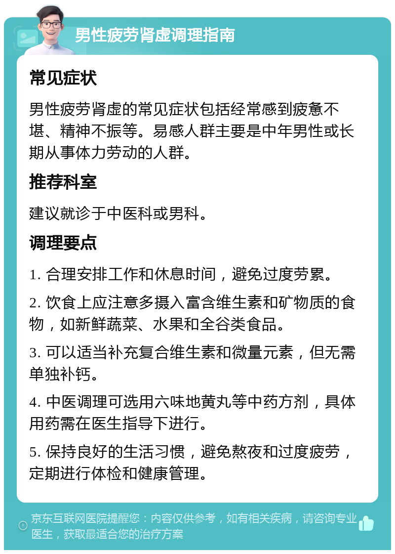 男性疲劳肾虚调理指南 常见症状 男性疲劳肾虚的常见症状包括经常感到疲惫不堪、精神不振等。易感人群主要是中年男性或长期从事体力劳动的人群。 推荐科室 建议就诊于中医科或男科。 调理要点 1. 合理安排工作和休息时间，避免过度劳累。 2. 饮食上应注意多摄入富含维生素和矿物质的食物，如新鲜蔬菜、水果和全谷类食品。 3. 可以适当补充复合维生素和微量元素，但无需单独补钙。 4. 中医调理可选用六味地黄丸等中药方剂，具体用药需在医生指导下进行。 5. 保持良好的生活习惯，避免熬夜和过度疲劳，定期进行体检和健康管理。