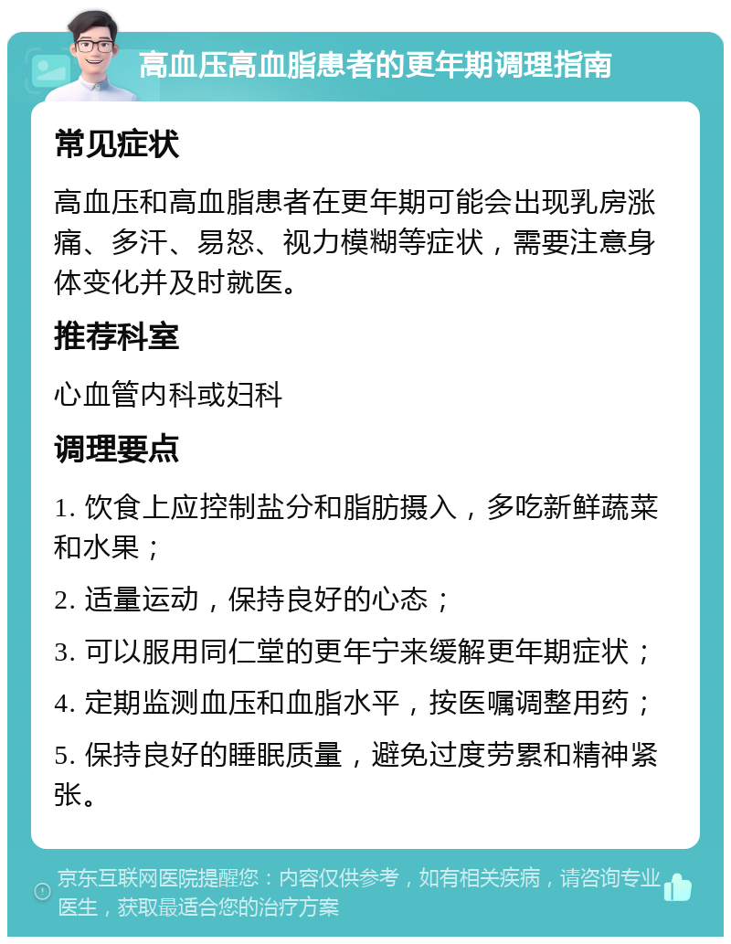 高血压高血脂患者的更年期调理指南 常见症状 高血压和高血脂患者在更年期可能会出现乳房涨痛、多汗、易怒、视力模糊等症状，需要注意身体变化并及时就医。 推荐科室 心血管内科或妇科 调理要点 1. 饮食上应控制盐分和脂肪摄入，多吃新鲜蔬菜和水果； 2. 适量运动，保持良好的心态； 3. 可以服用同仁堂的更年宁来缓解更年期症状； 4. 定期监测血压和血脂水平，按医嘱调整用药； 5. 保持良好的睡眠质量，避免过度劳累和精神紧张。