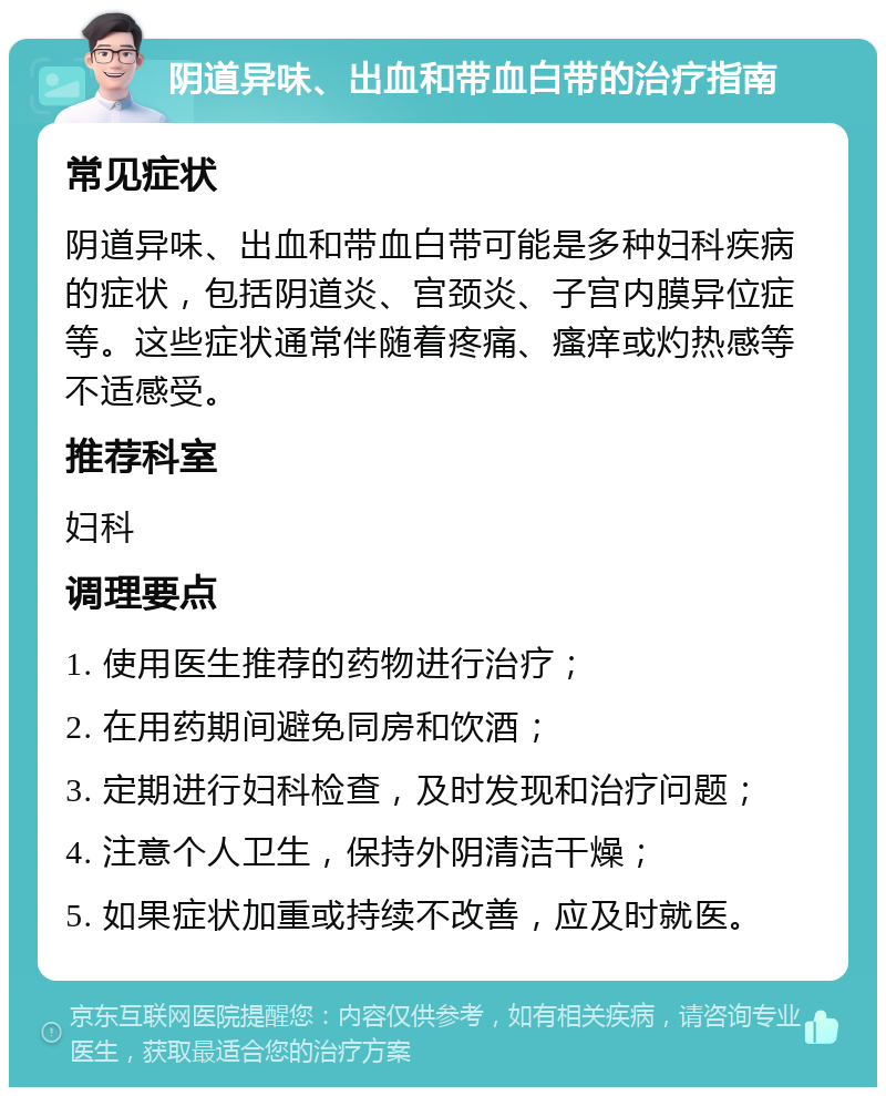 阴道异味、出血和带血白带的治疗指南 常见症状 阴道异味、出血和带血白带可能是多种妇科疾病的症状，包括阴道炎、宫颈炎、子宫内膜异位症等。这些症状通常伴随着疼痛、瘙痒或灼热感等不适感受。 推荐科室 妇科 调理要点 1. 使用医生推荐的药物进行治疗； 2. 在用药期间避免同房和饮酒； 3. 定期进行妇科检查，及时发现和治疗问题； 4. 注意个人卫生，保持外阴清洁干燥； 5. 如果症状加重或持续不改善，应及时就医。