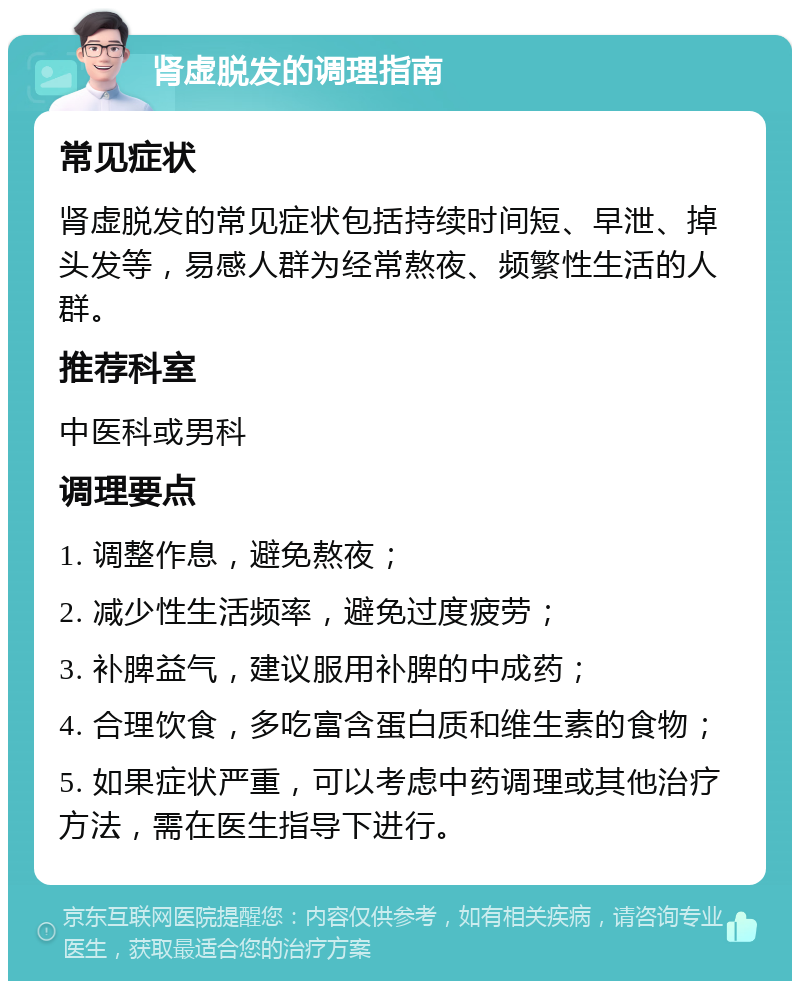 肾虚脱发的调理指南 常见症状 肾虚脱发的常见症状包括持续时间短、早泄、掉头发等，易感人群为经常熬夜、频繁性生活的人群。 推荐科室 中医科或男科 调理要点 1. 调整作息，避免熬夜； 2. 减少性生活频率，避免过度疲劳； 3. 补脾益气，建议服用补脾的中成药； 4. 合理饮食，多吃富含蛋白质和维生素的食物； 5. 如果症状严重，可以考虑中药调理或其他治疗方法，需在医生指导下进行。