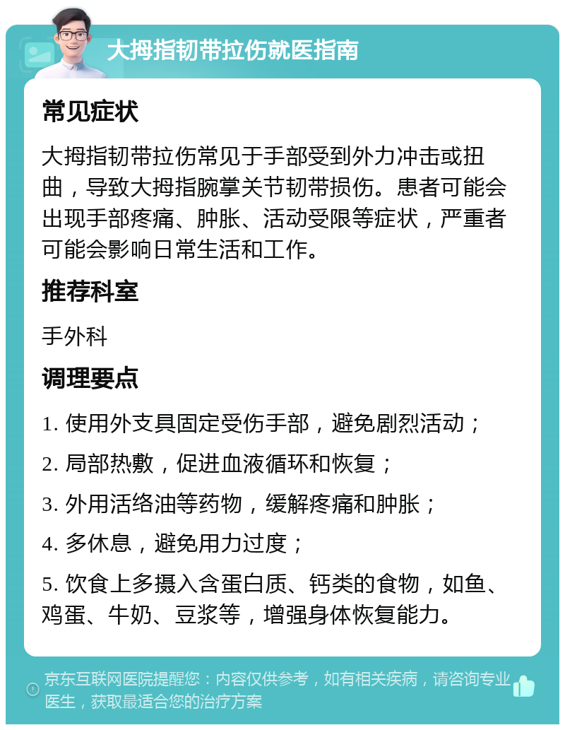 大拇指韧带拉伤就医指南 常见症状 大拇指韧带拉伤常见于手部受到外力冲击或扭曲，导致大拇指腕掌关节韧带损伤。患者可能会出现手部疼痛、肿胀、活动受限等症状，严重者可能会影响日常生活和工作。 推荐科室 手外科 调理要点 1. 使用外支具固定受伤手部，避免剧烈活动； 2. 局部热敷，促进血液循环和恢复； 3. 外用活络油等药物，缓解疼痛和肿胀； 4. 多休息，避免用力过度； 5. 饮食上多摄入含蛋白质、钙类的食物，如鱼、鸡蛋、牛奶、豆浆等，增强身体恢复能力。