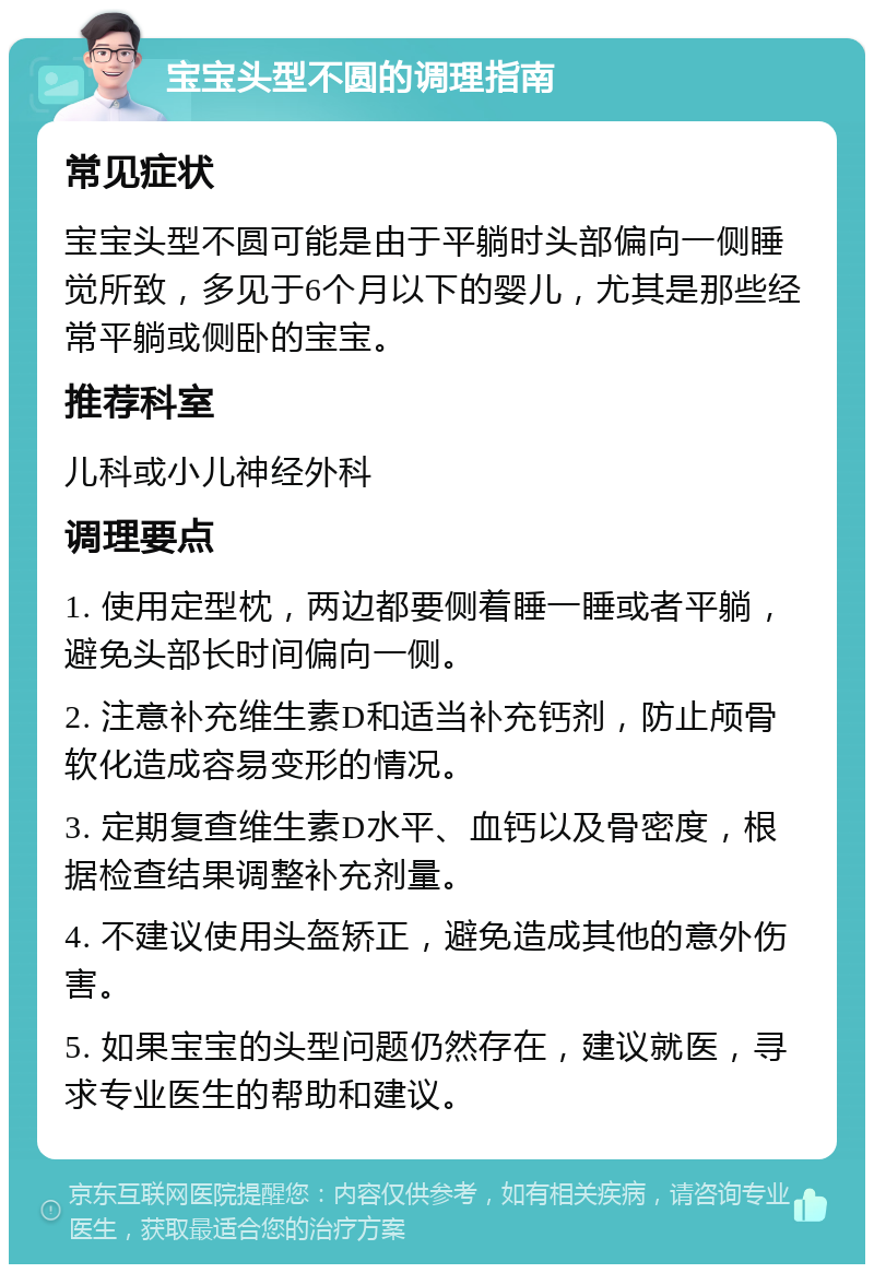 宝宝头型不圆的调理指南 常见症状 宝宝头型不圆可能是由于平躺时头部偏向一侧睡觉所致，多见于6个月以下的婴儿，尤其是那些经常平躺或侧卧的宝宝。 推荐科室 儿科或小儿神经外科 调理要点 1. 使用定型枕，两边都要侧着睡一睡或者平躺，避免头部长时间偏向一侧。 2. 注意补充维生素D和适当补充钙剂，防止颅骨软化造成容易变形的情况。 3. 定期复查维生素D水平、血钙以及骨密度，根据检查结果调整补充剂量。 4. 不建议使用头盔矫正，避免造成其他的意外伤害。 5. 如果宝宝的头型问题仍然存在，建议就医，寻求专业医生的帮助和建议。