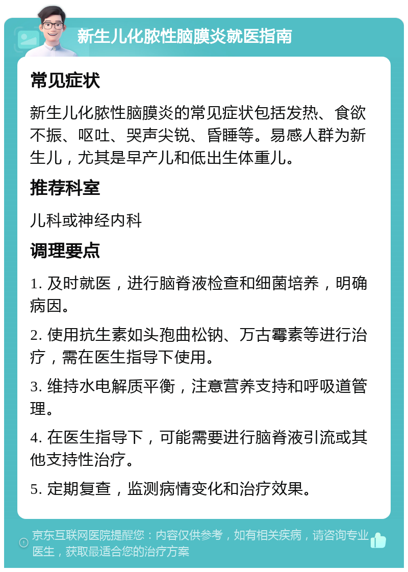 新生儿化脓性脑膜炎就医指南 常见症状 新生儿化脓性脑膜炎的常见症状包括发热、食欲不振、呕吐、哭声尖锐、昏睡等。易感人群为新生儿，尤其是早产儿和低出生体重儿。 推荐科室 儿科或神经内科 调理要点 1. 及时就医，进行脑脊液检查和细菌培养，明确病因。 2. 使用抗生素如头孢曲松钠、万古霉素等进行治疗，需在医生指导下使用。 3. 维持水电解质平衡，注意营养支持和呼吸道管理。 4. 在医生指导下，可能需要进行脑脊液引流或其他支持性治疗。 5. 定期复查，监测病情变化和治疗效果。