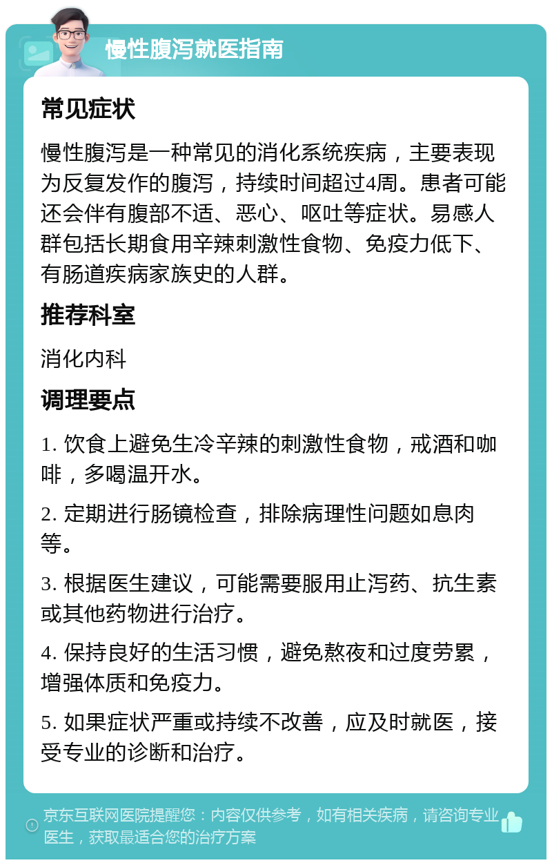 慢性腹泻就医指南 常见症状 慢性腹泻是一种常见的消化系统疾病，主要表现为反复发作的腹泻，持续时间超过4周。患者可能还会伴有腹部不适、恶心、呕吐等症状。易感人群包括长期食用辛辣刺激性食物、免疫力低下、有肠道疾病家族史的人群。 推荐科室 消化内科 调理要点 1. 饮食上避免生冷辛辣的刺激性食物，戒酒和咖啡，多喝温开水。 2. 定期进行肠镜检查，排除病理性问题如息肉等。 3. 根据医生建议，可能需要服用止泻药、抗生素或其他药物进行治疗。 4. 保持良好的生活习惯，避免熬夜和过度劳累，增强体质和免疫力。 5. 如果症状严重或持续不改善，应及时就医，接受专业的诊断和治疗。