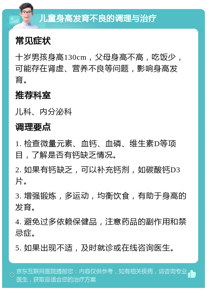 儿童身高发育不良的调理与治疗 常见症状 十岁男孩身高130cm，父母身高不高，吃饭少，可能存在肾虚、营养不良等问题，影响身高发育。 推荐科室 儿科、内分泌科 调理要点 1. 检查微量元素、血钙、血磷、维生素D等项目，了解是否有钙缺乏情况。 2. 如果有钙缺乏，可以补充钙剂，如碳酸钙D3片。 3. 增强锻炼，多运动，均衡饮食，有助于身高的发育。 4. 避免过多依赖保健品，注意药品的副作用和禁忌症。 5. 如果出现不适，及时就诊或在线咨询医生。