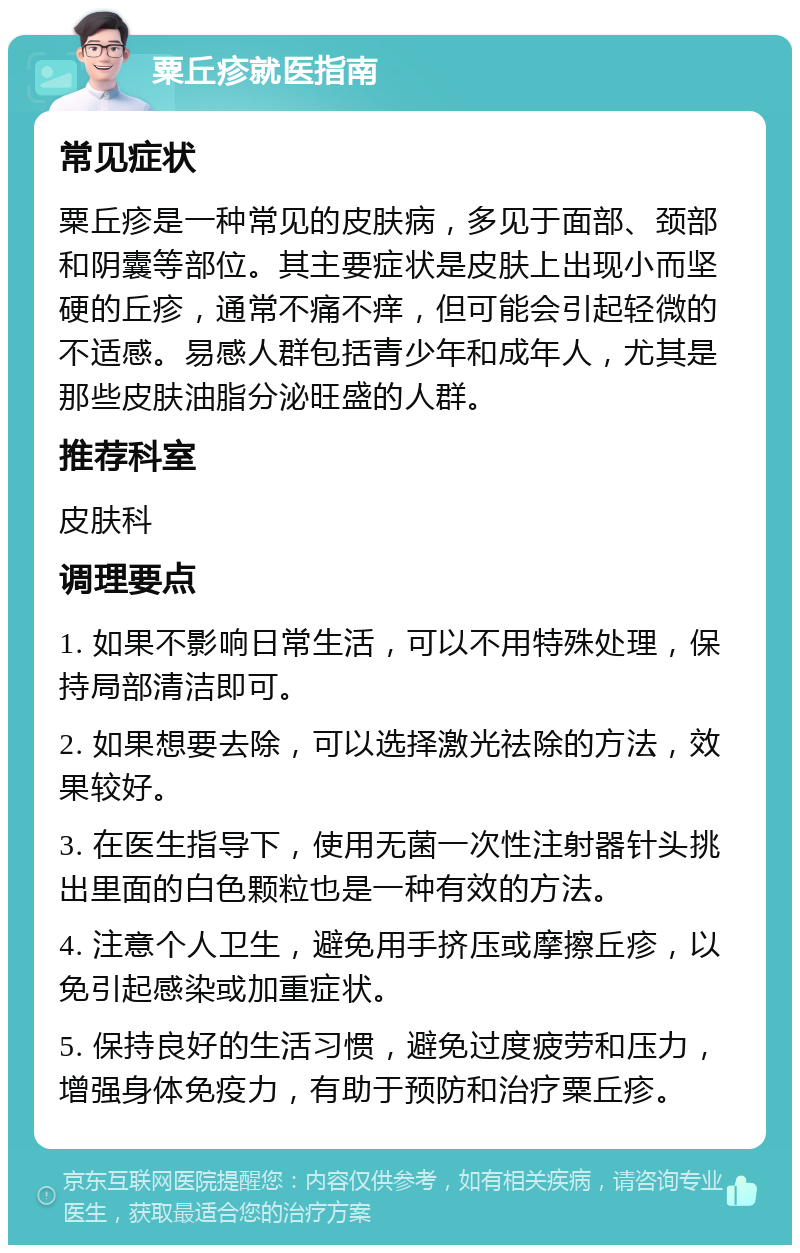 粟丘疹就医指南 常见症状 粟丘疹是一种常见的皮肤病，多见于面部、颈部和阴囊等部位。其主要症状是皮肤上出现小而坚硬的丘疹，通常不痛不痒，但可能会引起轻微的不适感。易感人群包括青少年和成年人，尤其是那些皮肤油脂分泌旺盛的人群。 推荐科室 皮肤科 调理要点 1. 如果不影响日常生活，可以不用特殊处理，保持局部清洁即可。 2. 如果想要去除，可以选择激光祛除的方法，效果较好。 3. 在医生指导下，使用无菌一次性注射器针头挑出里面的白色颗粒也是一种有效的方法。 4. 注意个人卫生，避免用手挤压或摩擦丘疹，以免引起感染或加重症状。 5. 保持良好的生活习惯，避免过度疲劳和压力，增强身体免疫力，有助于预防和治疗粟丘疹。