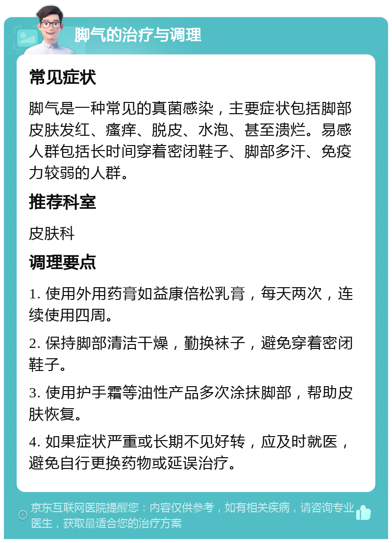 脚气的治疗与调理 常见症状 脚气是一种常见的真菌感染，主要症状包括脚部皮肤发红、瘙痒、脱皮、水泡、甚至溃烂。易感人群包括长时间穿着密闭鞋子、脚部多汗、免疫力较弱的人群。 推荐科室 皮肤科 调理要点 1. 使用外用药膏如益康倍松乳膏，每天两次，连续使用四周。 2. 保持脚部清洁干燥，勤换袜子，避免穿着密闭鞋子。 3. 使用护手霜等油性产品多次涂抹脚部，帮助皮肤恢复。 4. 如果症状严重或长期不见好转，应及时就医，避免自行更换药物或延误治疗。