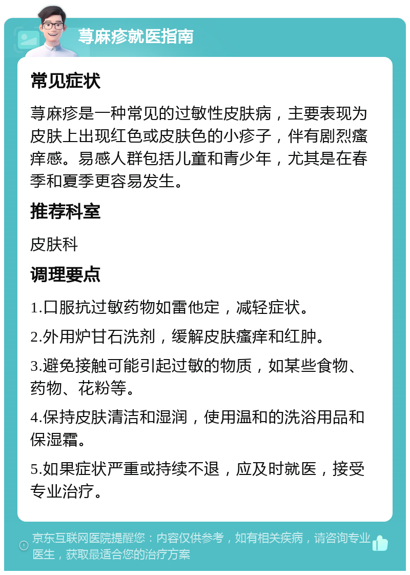 荨麻疹就医指南 常见症状 荨麻疹是一种常见的过敏性皮肤病，主要表现为皮肤上出现红色或皮肤色的小疹子，伴有剧烈瘙痒感。易感人群包括儿童和青少年，尤其是在春季和夏季更容易发生。 推荐科室 皮肤科 调理要点 1.口服抗过敏药物如雷他定，减轻症状。 2.外用炉甘石洗剂，缓解皮肤瘙痒和红肿。 3.避免接触可能引起过敏的物质，如某些食物、药物、花粉等。 4.保持皮肤清洁和湿润，使用温和的洗浴用品和保湿霜。 5.如果症状严重或持续不退，应及时就医，接受专业治疗。