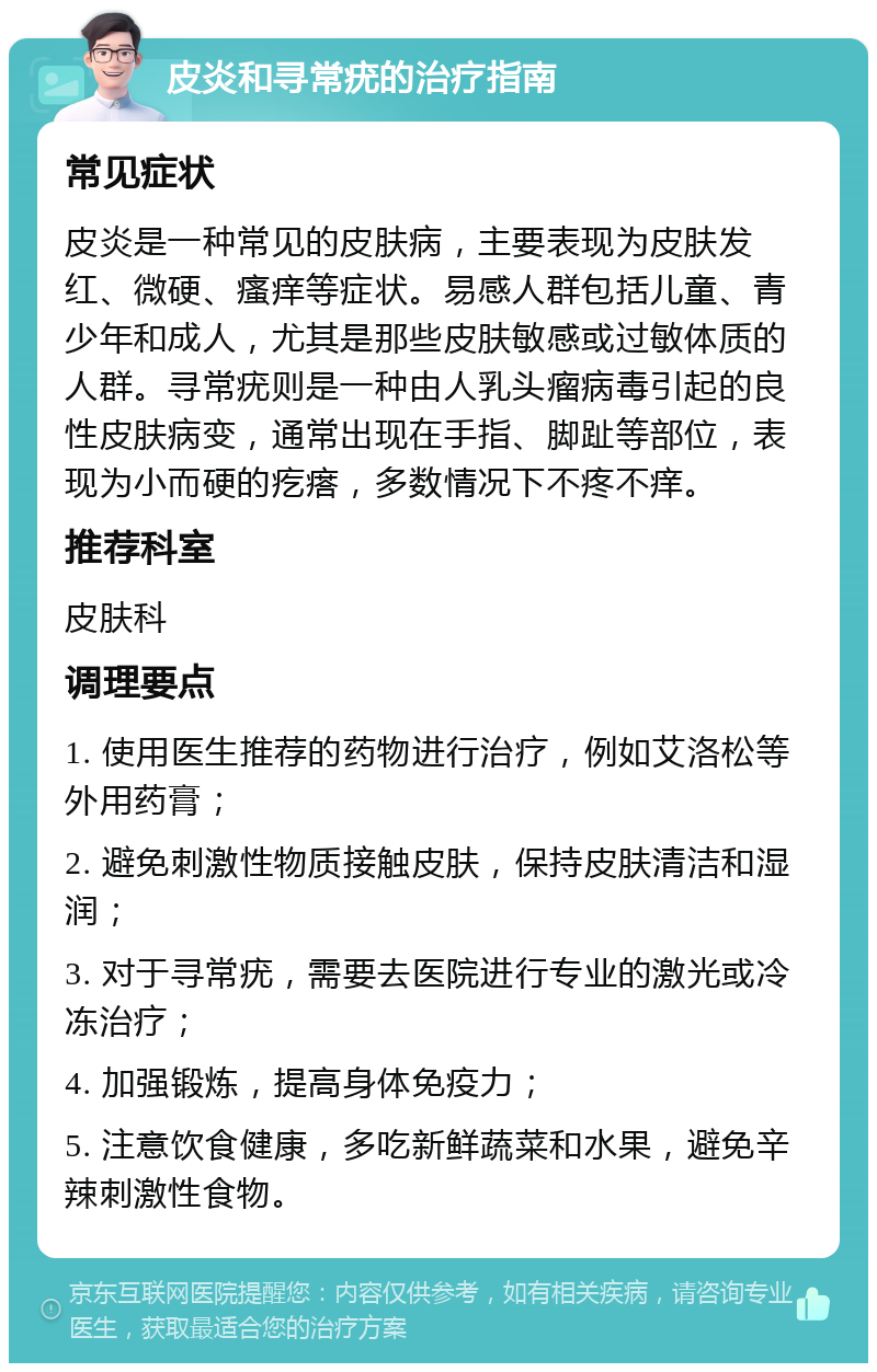 皮炎和寻常疣的治疗指南 常见症状 皮炎是一种常见的皮肤病，主要表现为皮肤发红、微硬、瘙痒等症状。易感人群包括儿童、青少年和成人，尤其是那些皮肤敏感或过敏体质的人群。寻常疣则是一种由人乳头瘤病毒引起的良性皮肤病变，通常出现在手指、脚趾等部位，表现为小而硬的疙瘩，多数情况下不疼不痒。 推荐科室 皮肤科 调理要点 1. 使用医生推荐的药物进行治疗，例如艾洛松等外用药膏； 2. 避免刺激性物质接触皮肤，保持皮肤清洁和湿润； 3. 对于寻常疣，需要去医院进行专业的激光或冷冻治疗； 4. 加强锻炼，提高身体免疫力； 5. 注意饮食健康，多吃新鲜蔬菜和水果，避免辛辣刺激性食物。