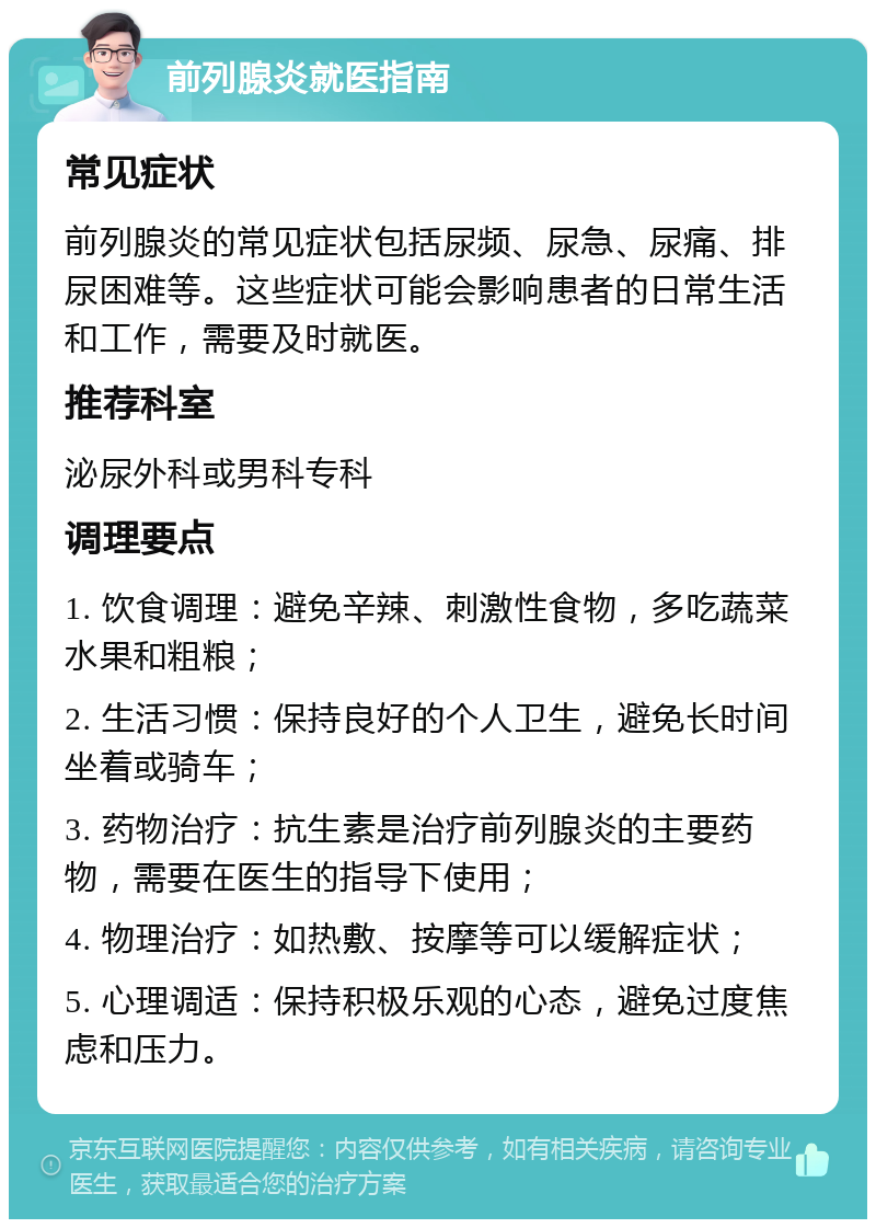 前列腺炎就医指南 常见症状 前列腺炎的常见症状包括尿频、尿急、尿痛、排尿困难等。这些症状可能会影响患者的日常生活和工作，需要及时就医。 推荐科室 泌尿外科或男科专科 调理要点 1. 饮食调理：避免辛辣、刺激性食物，多吃蔬菜水果和粗粮； 2. 生活习惯：保持良好的个人卫生，避免长时间坐着或骑车； 3. 药物治疗：抗生素是治疗前列腺炎的主要药物，需要在医生的指导下使用； 4. 物理治疗：如热敷、按摩等可以缓解症状； 5. 心理调适：保持积极乐观的心态，避免过度焦虑和压力。