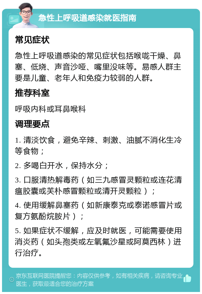 急性上呼吸道感染就医指南 常见症状 急性上呼吸道感染的常见症状包括喉咙干燥、鼻塞、低烧、声音沙哑、嘴里没味等。易感人群主要是儿童、老年人和免疫力较弱的人群。 推荐科室 呼吸内科或耳鼻喉科 调理要点 1. 清淡饮食，避免辛辣、刺激、油腻不消化生冷等食物； 2. 多喝白开水，保持水分； 3. 口服清热解毒药（如三九感冒灵颗粒或连花清瘟胶囊或芙朴感冒颗粒或清开灵颗粒）； 4. 使用缓解鼻塞药（如新康泰克或泰诺感冒片或复方氨酚烷胺片）； 5. 如果症状不缓解，应及时就医，可能需要使用消炎药（如头孢类或左氧氟沙星或阿莫西林）进行治疗。