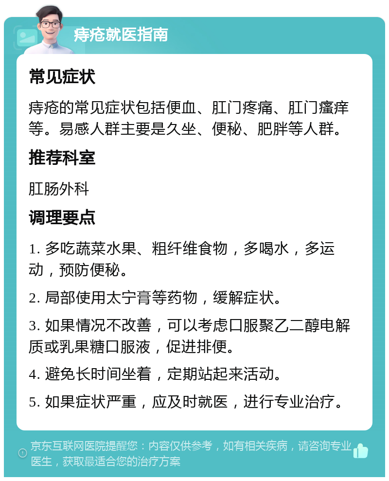 痔疮就医指南 常见症状 痔疮的常见症状包括便血、肛门疼痛、肛门瘙痒等。易感人群主要是久坐、便秘、肥胖等人群。 推荐科室 肛肠外科 调理要点 1. 多吃蔬菜水果、粗纤维食物，多喝水，多运动，预防便秘。 2. 局部使用太宁膏等药物，缓解症状。 3. 如果情况不改善，可以考虑口服聚乙二醇电解质或乳果糖口服液，促进排便。 4. 避免长时间坐着，定期站起来活动。 5. 如果症状严重，应及时就医，进行专业治疗。