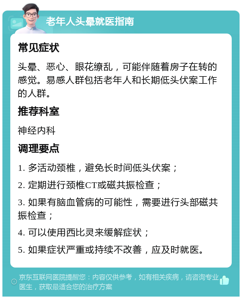 老年人头晕就医指南 常见症状 头晕、恶心、眼花缭乱，可能伴随着房子在转的感觉。易感人群包括老年人和长期低头伏案工作的人群。 推荐科室 神经内科 调理要点 1. 多活动颈椎，避免长时间低头伏案； 2. 定期进行颈椎CT或磁共振检查； 3. 如果有脑血管病的可能性，需要进行头部磁共振检查； 4. 可以使用西比灵来缓解症状； 5. 如果症状严重或持续不改善，应及时就医。