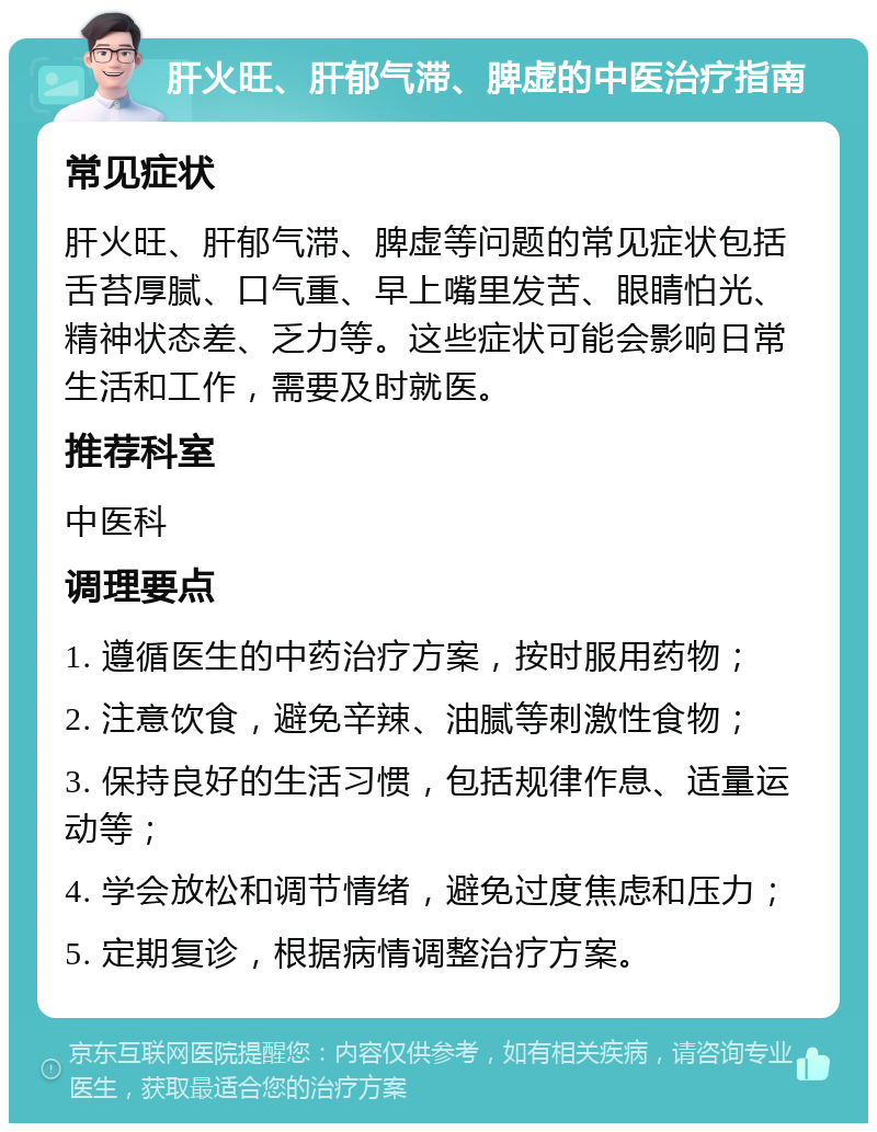 肝火旺、肝郁气滞、脾虚的中医治疗指南 常见症状 肝火旺、肝郁气滞、脾虚等问题的常见症状包括舌苔厚腻、口气重、早上嘴里发苦、眼睛怕光、精神状态差、乏力等。这些症状可能会影响日常生活和工作，需要及时就医。 推荐科室 中医科 调理要点 1. 遵循医生的中药治疗方案，按时服用药物； 2. 注意饮食，避免辛辣、油腻等刺激性食物； 3. 保持良好的生活习惯，包括规律作息、适量运动等； 4. 学会放松和调节情绪，避免过度焦虑和压力； 5. 定期复诊，根据病情调整治疗方案。