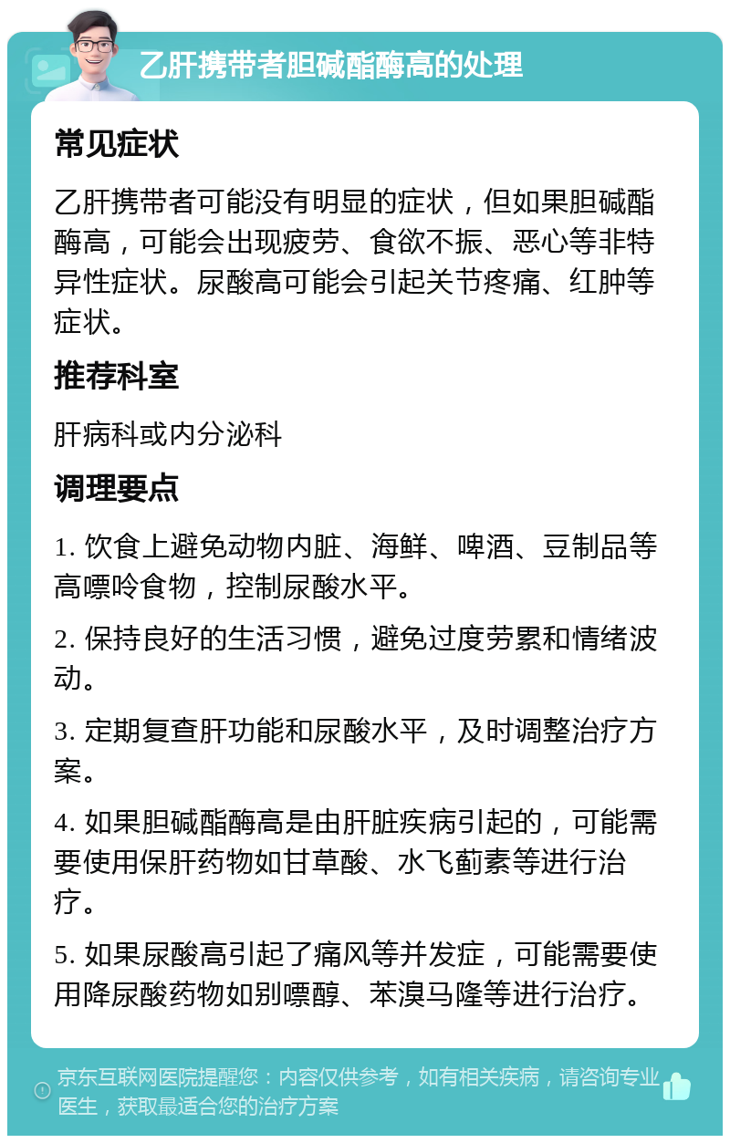 乙肝携带者胆碱酯酶高的处理 常见症状 乙肝携带者可能没有明显的症状，但如果胆碱酯酶高，可能会出现疲劳、食欲不振、恶心等非特异性症状。尿酸高可能会引起关节疼痛、红肿等症状。 推荐科室 肝病科或内分泌科 调理要点 1. 饮食上避免动物内脏、海鲜、啤酒、豆制品等高嘌呤食物，控制尿酸水平。 2. 保持良好的生活习惯，避免过度劳累和情绪波动。 3. 定期复查肝功能和尿酸水平，及时调整治疗方案。 4. 如果胆碱酯酶高是由肝脏疾病引起的，可能需要使用保肝药物如甘草酸、水飞蓟素等进行治疗。 5. 如果尿酸高引起了痛风等并发症，可能需要使用降尿酸药物如别嘌醇、苯溴马隆等进行治疗。