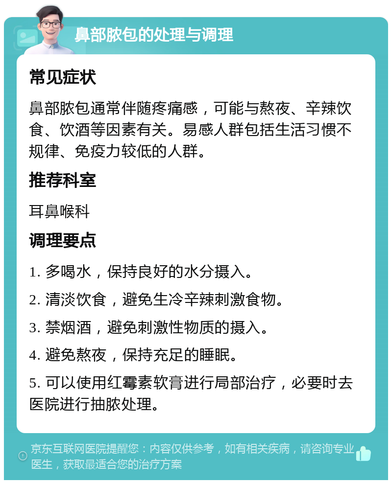 鼻部脓包的处理与调理 常见症状 鼻部脓包通常伴随疼痛感，可能与熬夜、辛辣饮食、饮酒等因素有关。易感人群包括生活习惯不规律、免疫力较低的人群。 推荐科室 耳鼻喉科 调理要点 1. 多喝水，保持良好的水分摄入。 2. 清淡饮食，避免生冷辛辣刺激食物。 3. 禁烟酒，避免刺激性物质的摄入。 4. 避免熬夜，保持充足的睡眠。 5. 可以使用红霉素软膏进行局部治疗，必要时去医院进行抽脓处理。