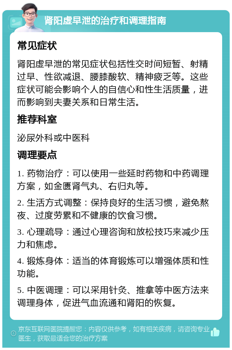 肾阳虚早泄的治疗和调理指南 常见症状 肾阳虚早泄的常见症状包括性交时间短暂、射精过早、性欲减退、腰膝酸软、精神疲乏等。这些症状可能会影响个人的自信心和性生活质量，进而影响到夫妻关系和日常生活。 推荐科室 泌尿外科或中医科 调理要点 1. 药物治疗：可以使用一些延时药物和中药调理方案，如金匮肾气丸、右归丸等。 2. 生活方式调整：保持良好的生活习惯，避免熬夜、过度劳累和不健康的饮食习惯。 3. 心理疏导：通过心理咨询和放松技巧来减少压力和焦虑。 4. 锻炼身体：适当的体育锻炼可以增强体质和性功能。 5. 中医调理：可以采用针灸、推拿等中医方法来调理身体，促进气血流通和肾阳的恢复。