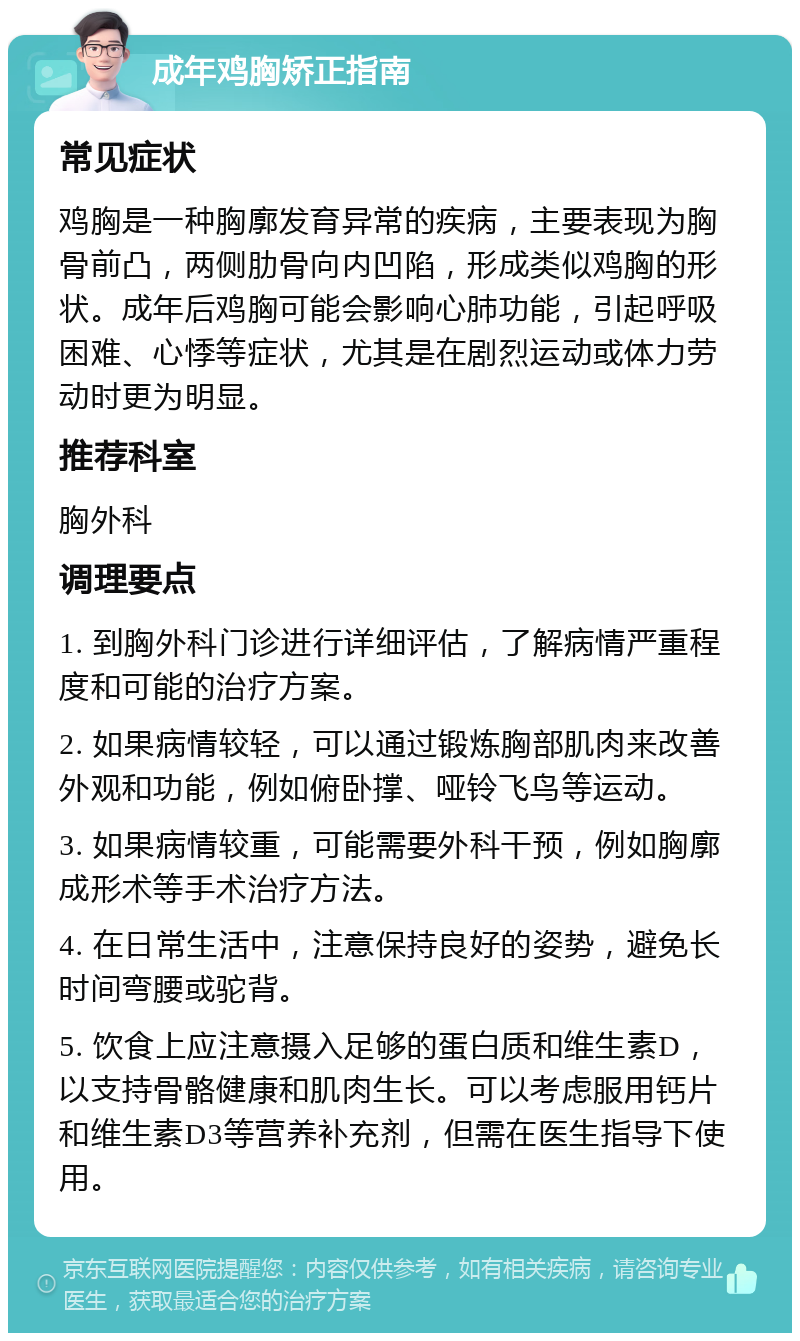 成年鸡胸矫正指南 常见症状 鸡胸是一种胸廓发育异常的疾病，主要表现为胸骨前凸，两侧肋骨向内凹陷，形成类似鸡胸的形状。成年后鸡胸可能会影响心肺功能，引起呼吸困难、心悸等症状，尤其是在剧烈运动或体力劳动时更为明显。 推荐科室 胸外科 调理要点 1. 到胸外科门诊进行详细评估，了解病情严重程度和可能的治疗方案。 2. 如果病情较轻，可以通过锻炼胸部肌肉来改善外观和功能，例如俯卧撑、哑铃飞鸟等运动。 3. 如果病情较重，可能需要外科干预，例如胸廓成形术等手术治疗方法。 4. 在日常生活中，注意保持良好的姿势，避免长时间弯腰或驼背。 5. 饮食上应注意摄入足够的蛋白质和维生素D，以支持骨骼健康和肌肉生长。可以考虑服用钙片和维生素D3等营养补充剂，但需在医生指导下使用。